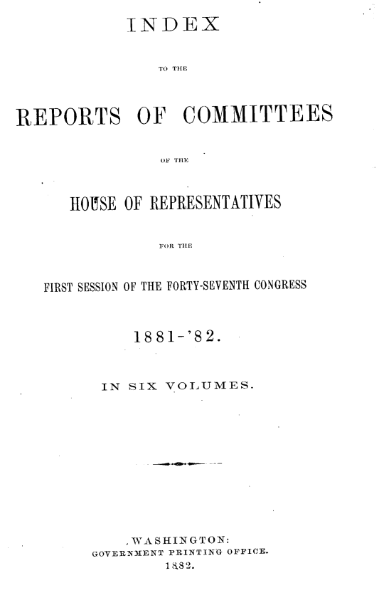 handle is hein.usccsset/usconset23872 and id is 1 raw text is: 

             INDEX


                TO TIHE




REPORTS OF COMMITTEES


                 01F TILE



      HOUSE  OF REPRESENTATIVES


                 FOR TILE



   FIRST SESSION OF THE FORTY-SEVENTH CONGRESS


     18 81-'S 2.



 IN SIX VOLUMES.













     WASHINGTON:
GOVERNMENT PRINTING OFFICE.
        1&82.


