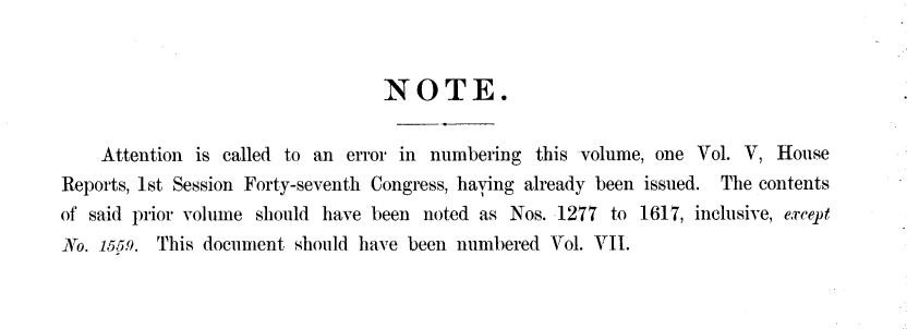 handle is hein.usccsset/usconset23874 and id is 1 raw text is: 


                                  NOTE.


    Attention is called to an error in numbering  this volume, one Vol. V, House
Reports, 1st Session Forty-seventh Congress, having already been issued. The contents
of said prior volume should have been noted as Nos. 1277  to 1617, inclusive, except
No. 1559. This document  should have been numbered Vol. VII.


