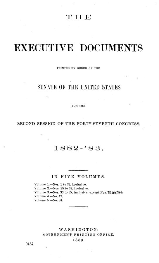 handle is hein.usccsset/usconset23875 and id is 1 raw text is: 


                  THlE






EXECUTIVE DOCUMENTS



               PRINTED BY ORDER OF THE




        SENATE  OF THE  UNITED STATES



                     FOR THE



 SECOND SESSION OF THE FORTY-SEVENTH CONGRESS,


          188 2--'8 3.





          IN FIVE VOLUMES.

   Volume 1.-Nos. 1 to 24, inclusive.
   Volume 2.-Nos. 25 to 32, inclusive.
   Volume 3.-Nos. 33 to 85, inclusive, except Nos.71ABtiBE4.
   Volume 4.-No. 77.
   Volume 5.-No. 84.






            WASHINGTON:
      GOVERNMENT PRINTING OFFICE.
                 1883.
0187


