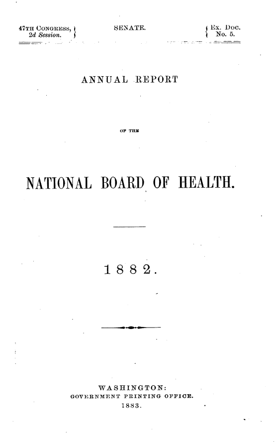 handle is hein.usccsset/usconset23876 and id is 1 raw text is: 


47THl CONGRESS,
  2d Session.


SENATE.


Ex. Doc.
No. 5.


         ANNUAL REPORT






                OF TH O







NATIONAL BOARD OF HEALTH.


18  8  2.


     WASHINGTON:
GOVERNMENT PRINTING OFFICE.
         1883.



