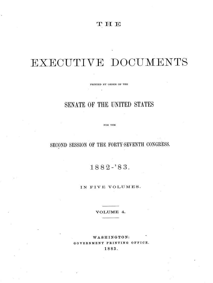 handle is hein.usccsset/usconset23879 and id is 1 raw text is: 




                  THE








EXECUTIVE DOCUMENTS



                PRINTED BY ORDER OF THE




         SENATE OF THE UNITED STATES



                    FOR THE




     SECOND SESSION OF THE. FORTY-SEVENTH CONGRESS.


    18 8 2-'8 3.



  IN FIVE VOLUMES.





      VOLUME 4.





      WASHINGTON:
GOVERNMENT PRINTING OFFICE.
        1883.


