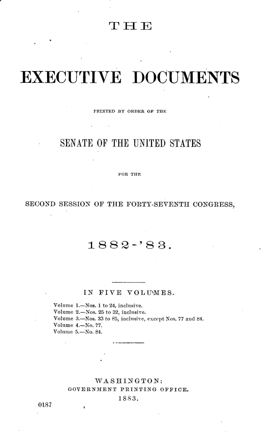 handle is hein.usccsset/usconset23880 and id is 1 raw text is: 











EXECUTIVE DOCUMENTS



               PRINTED BY ORDER OF THE




        SENATE  OF THE UNITED  STATES



                    FOR THE




 SECOND SESSION OF THE FORTY-SEVENTH CONGRESS,


          1882-'88.






          IN FIVE VOLUMES.

   Volume 1.-Nos. 1 to 24, inclusive.
   Volume 2.-Nos. 25 to 32, inclusive.
   Volume 3.-Nos. 33 to 85, inclusive, except Nos. 77 and 84.
   Volume 4.-No. 77.
   Volume 5.-No. 84.







            WASHINGTON:
      GOVERNMENT PRINTING OFFICE.
                 1883.
0187


