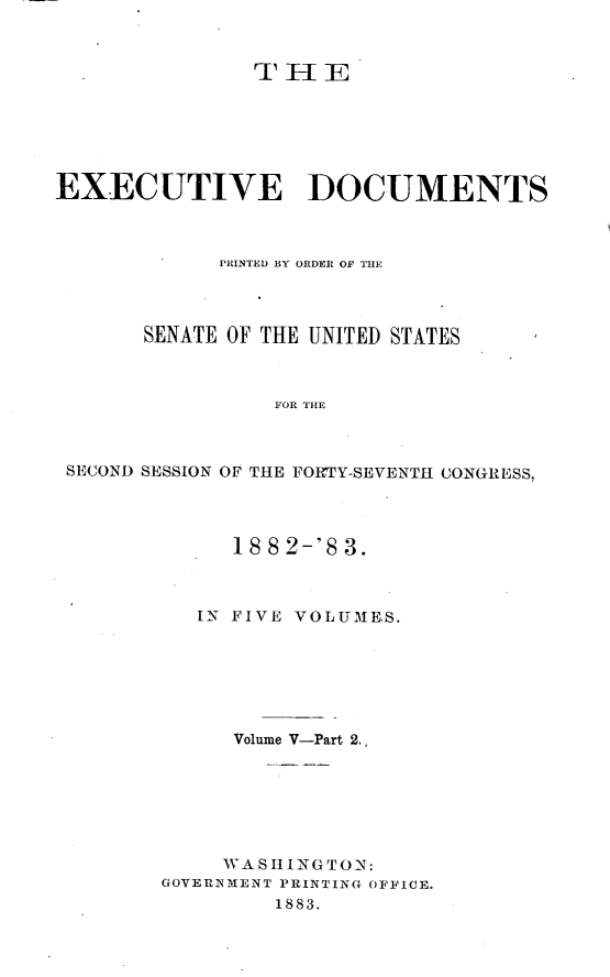 handle is hein.usccsset/usconset23881 and id is 1 raw text is: 



               STHIE






EXECUTIVE DOCUMENTS



             PRINTED BY ORDER OF THE




       SENATE OF THE UNITED STATES



                 FOR THE



 SECOND SESSION OF THE FORTY-SEVENTH CONGRESS,


      18 8 2-'8 3.



   IN FIVE VOLUMES.






      Volume V-Part 2.,







      WASHINGTON:
GOVERNMENT PRINTING OFFICE.
         1883.



