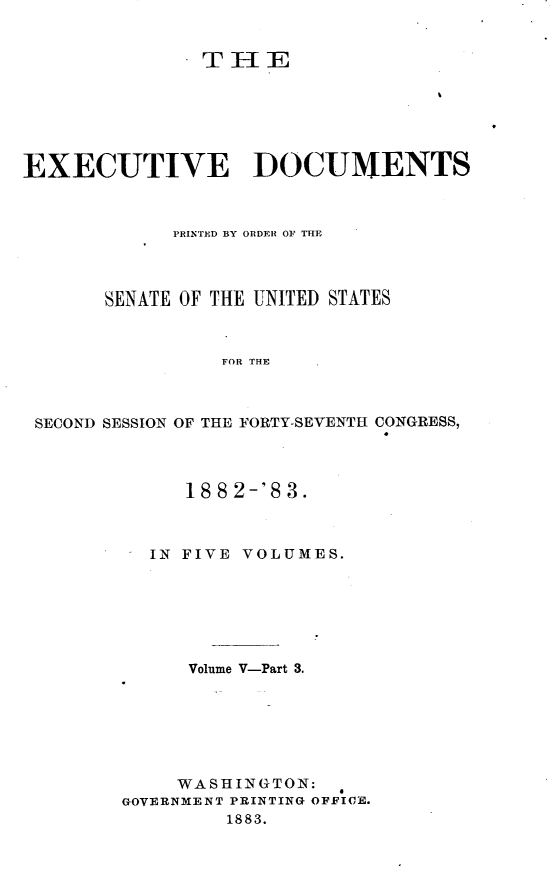 handle is hein.usccsset/usconset23882 and id is 1 raw text is: 


               THE






EXECUTIVE DOCUMENTS



             PRINTED BY ORDER OF THE




       SENATE OF THE UNITED STATES



                 FOR THE



 SECOND SESSION OF THE FORTY-SEVENTH CONGRESS,


     1882-'83.



  IN FIVE VOLUMES.







      Volume V-Part 3.







      WASHINGTON:
GOVERNMENT PRINTING OFFICE.
         1883.



