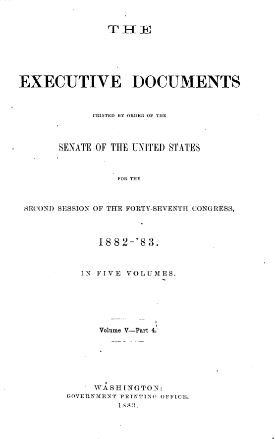 handle is hein.usccsset/usconset23883 and id is 1 raw text is: 


               THE






EXECUTIVE DOCUMENTS



            PRINTED BY ORDER OF THE



       SENATE OF THE UNITED STATES



                 FOR THE



 SECOND SESSION OF THE FORTY-SEVENTH CONGRESS,


     18 8 2-'8 3.



  IN FIVE VOLUMES.







      Volume V-Part 4,







      WASHINGTON:
GOVERNMENT PRINTI-NG OFFICE.
         18 83).



