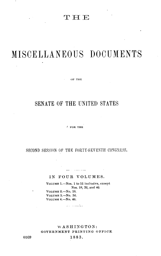 handle is hein.usccsset/usconset23885 and id is 1 raw text is: 















MISCELLANEOUS DOCUMENTS






                     OF THE






        SENATE  OF THE UNITED  STATES





                   / FOR THE


SECOND SESSION OF THE FORTY-SEVENTH CONGRESS.







        IN FOUR   VOLUMES.

        VOLUME 1.-Nos. 1 to 51 inclusive, except
                Nos. 18, 32, and 46
       VOLUME 2.-No. 18.
       VOLUME .-No. 32.
       VOLUME 4.-No. 46.







           W AS H IN GTO IN:
     GOVERNMENT PRINTING OFFICE


0169


18 83.


