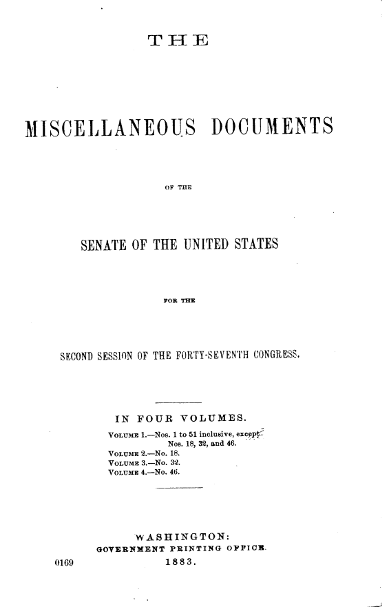 handle is hein.usccsset/usconset23887 and id is 1 raw text is: 


                 THE









MISCELLANEOUS DOCUMENTS




                    OF THE





        SENATE OF THE  UNITED STATES




                    FOR THE


SECOND SESSION OF THE FORTY-SEVENTH CONGRESS.





        IN FOUR  VOLUMES.
        VOLUME 1.-Nos. 1 to 51 inclusive, excyJ4
               Nos. 18, 32, and 46.
       VOLUME 2.-NO. 18.
       VOLUME 3.-No. 32.
       VOLUME 4.-No. 46.






           wASHINGTON:
     GOVERNMENT PRINTING OPPIOR.


18 83.


0169


