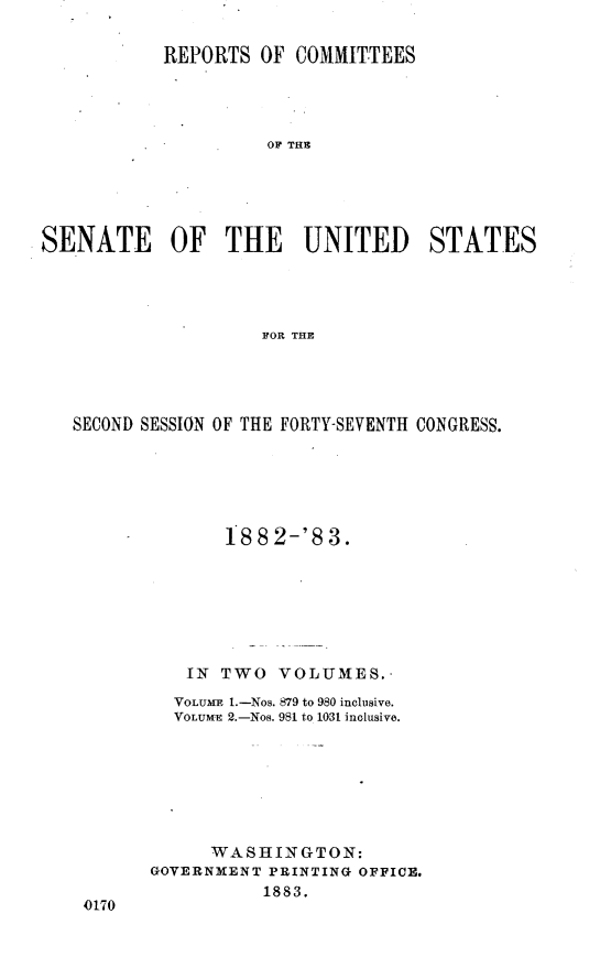 handle is hein.usccsset/usconset23888 and id is 1 raw text is: 

           REPORTS  OF  COMMITTEES




                     OF THE





SENATE OF THE UNITED STATES




                    FOR THE


SECOND SESSION OF THE FORTY-SEVENTH CONGRESS.






              188  2-'8 3.







           IN TWO  VOLUMES.-
         VOLUME 1.-Nos. 879 to 980 inclusive.
         VOLUM-E 2.-Nos. 981 to 10-31 inclusive.







             WASHINGTON:
       GOVERNMENT PRINTING OFFICE.
                  1883.
 0170


