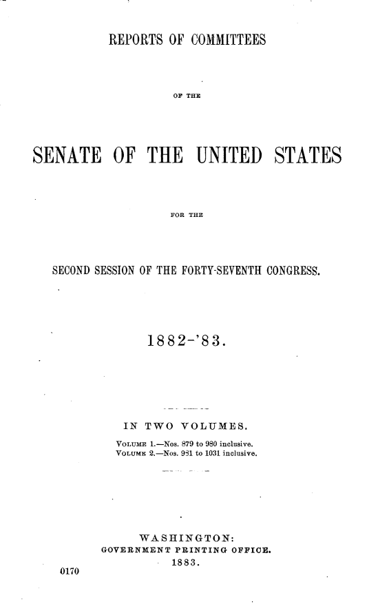 handle is hein.usccsset/usconset23889 and id is 1 raw text is: 


           REPORTS  OF COMMITTEES




                     OF THE





SENATE OF THE UNITED STATES




                    FOR THE


SECOND SESSION OF THE FORTY-SEVENTH CONGRESS.






              1882-'83.







           IN TWO  VOLUMES.
         VOLUME 1.-Nos. 879 to 980 inclusive.
         VOLUME 2.-Nos. 981 to 1031 inclusive.







             WASHINGTON:
       GOVERNMENT PRINTING OFFICE.
                  1883.
 0170


