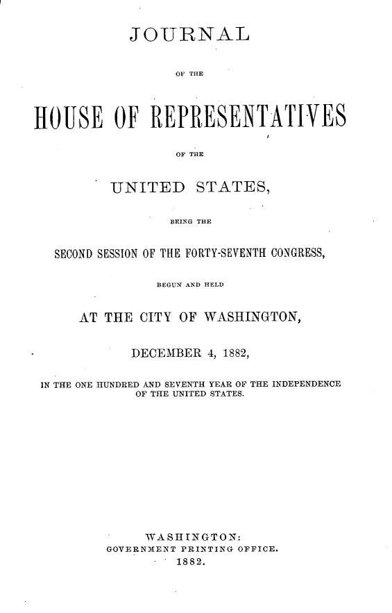 handle is hein.usccsset/usconset23890 and id is 1 raw text is: 

            JOURNAL


                  01 THE




HOUSE OF REPRESENTATIVES

                  OF THE


          UNITED STATES,


                 BEING THE


   SECOND SESSION OF THE FORTY-SEVENTH CONGRESS,

                BEGUN AND HELD


      AT THE  CITY OF WASHINGTON,


            DECEMBER  4, 1882,


 IN THE ONE HUNDRED AND SEVENTH YEAR OF THE INDEPENDENCE
             OF THE UNITED STATES.












             WASHINGTON:
         GOVERNMENT PRINTING OFFICE.
                  1882.


