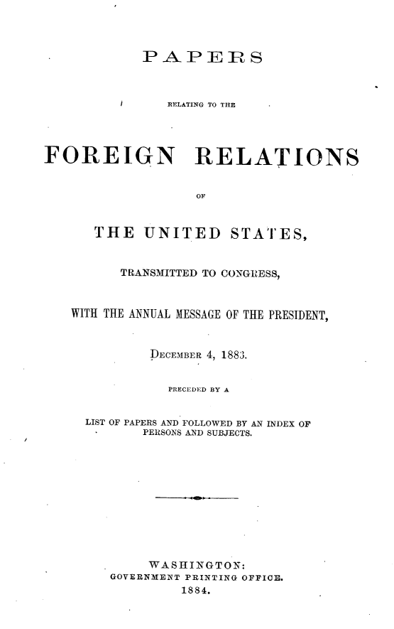 handle is hein.usccsset/usconset23891 and id is 1 raw text is: 



            P  APE S



          /     RELATING TO THE




FOREIGN RELATIONS


                   OF


      THE UNITED STATES,


          TRANSMITTED TO CONGRESS,



   WITH THE ANNUAL MESSAGE OF THE PRESIDENT,



             DECEMBER 4, 1883.


                PRECEDED BY A


     LIST OF PAPERS AND FOLLOWED BY AN INDEX OF
            PERSONS AND SUBJECTS.











            WASHINGTON:
        GOVERNMENT PRINTING OFFICE.
                 1884.


