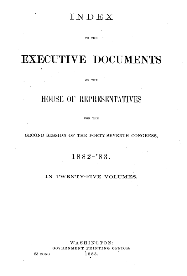 handle is hein.usccsset/usconset23894 and id is 1 raw text is: 


            INDEX



                TO THE




EXECUTIVE DOCUMENTS



                OF THE



     HOUSE OF REPRESENTATIVES



               FOR THE



 SECOND SESSION OF THE FORTY-SEVENTH CONGRESS;


       18 8 2-'8 3.



IN TW15NTY-FIVE VOLUMES.













      WASHINGTON:
  GOVERNMENT PRINTING OFFICE.


83 CONG


1883.


