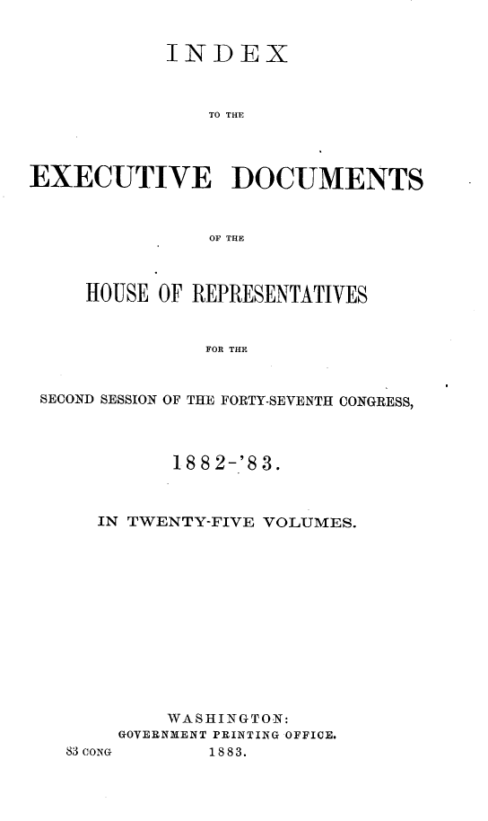 handle is hein.usccsset/usconset23896 and id is 1 raw text is: 


            INDEX



                TO THE




EXECUTIVE DOCUMENTS



                OF THE



     HOUSE OF REPRESENTATIVES


               FOR THE


 SECOND SESSION OF THE FORTY-SEVENTH CONGRESS,


         18 8 2-'8 3.



   IN TWENTY-FIVE VOLUMES.













         WASHINGTON:
     GOVERNMENT PRINTING OFFICE.
83CONG      1883.


