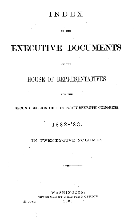 handle is hein.usccsset/usconset23897 and id is 1 raw text is: 


            INDEX



               TO THF




EXECUTIVE DOCUMENTS


                OF THE



     HOUSE OF REPRESENTATIVES


               FOR THE



 SECOND SESSION OF THE FORTY-SEVENTH CONGRESS,


      18 8 2-'S 3.



IN TWENTY-FIVE YOLUMES.













      WASHINGTON:
  GOVERNMENT PRINTING OFFICE.


1 88 3.


83 CONG



