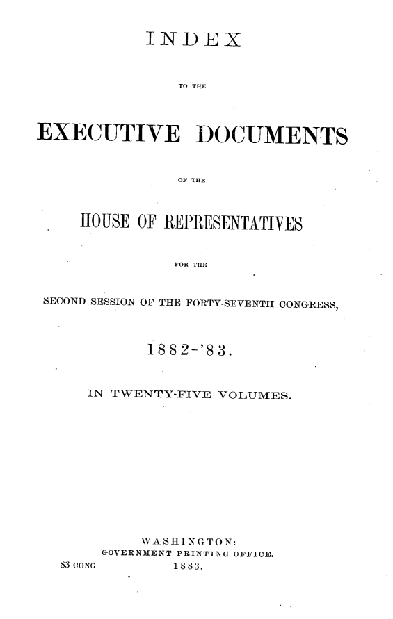 handle is hein.usccsset/usconset23898 and id is 1 raw text is: 


            INDEX



                TO THE




EXECUTIVE DOCUMENTS



                OF THE



     HOUSE OF REPRESENTATIVES



               FOR THE


 SECOND SESSION OF THE FORTY-SEVENTH CONGRESS,


       18 8 2-'8 3.



IN TWENTY-FIVE VOLUMES.













      WA SH I NGTON:
  GOVERNMENT PRINTING OFFICE.


83CONG


1883.


