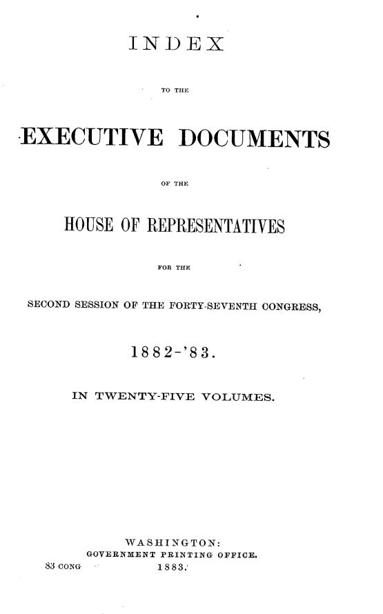 handle is hein.usccsset/usconset23899 and id is 1 raw text is: 


            INDEX



                TO THE




EXECUTIVE DOCUMENTS



                OF THE



     HOUSE OF REPRESENTATIVES


               FOR THE


 SECOND SESSION OF THE FORTY-SEVENTH CONGRESS,


       18 8 2-'8 3.



IN TWENTY-FIVE VOLUMES.













      WASHINGTON:
  GOVERNMENT PRINTING OFFICE.


83 coNG


18 83.*


