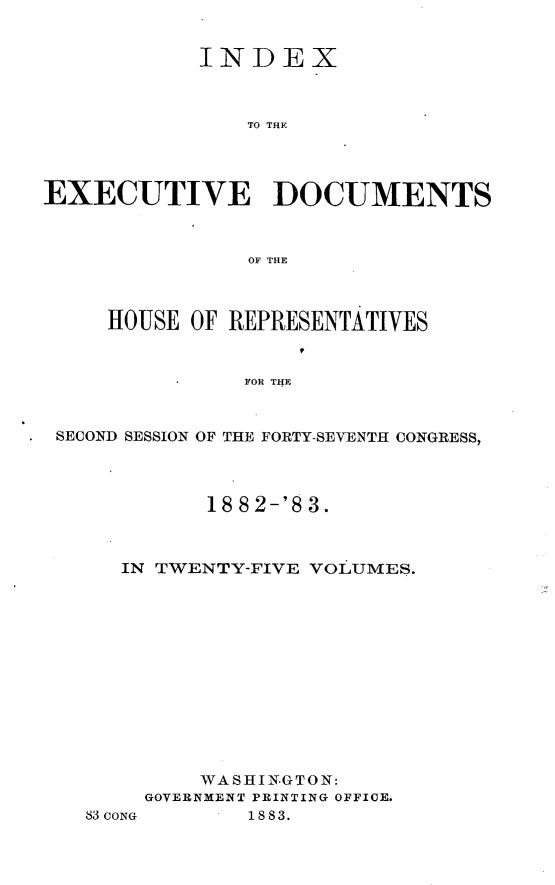 handle is hein.usccsset/usconset23900 and id is 1 raw text is: 


            INDEX



                TO THE




EXECUTIVE DOCUMENTS



                OF THE



     HOUSE OF REPRESENTATIVES


               FOR THE



 SECOND SESSION OF THE FORTY-SEVENTH CONGRESS,


       18 82-'8 3.



IN TWENTY-FIVE VOLUMES.













      WASHIN-GTON:
  GOVERNMENT PRINTING OFFICE.


83 CONG


1883.


