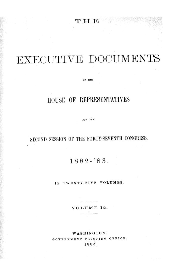 handle is hein.usccsset/usconset23902 and id is 1 raw text is: 



                THE









EXECITTIVE DOCUMENTS



                  OF THE




        HOUSE OF REPRESENTATIVES



                  FOR THE


S ECOND SESSION OF THE FORTY-SEVENTH CONGRESS.




           18 82-'8 3.




       IN TWENTY-FIVE VOLUMES.





           VOLUME  12.





           WASHINGTON:
      GOVERNMENT PRINTING OFFICE.
               1883.


