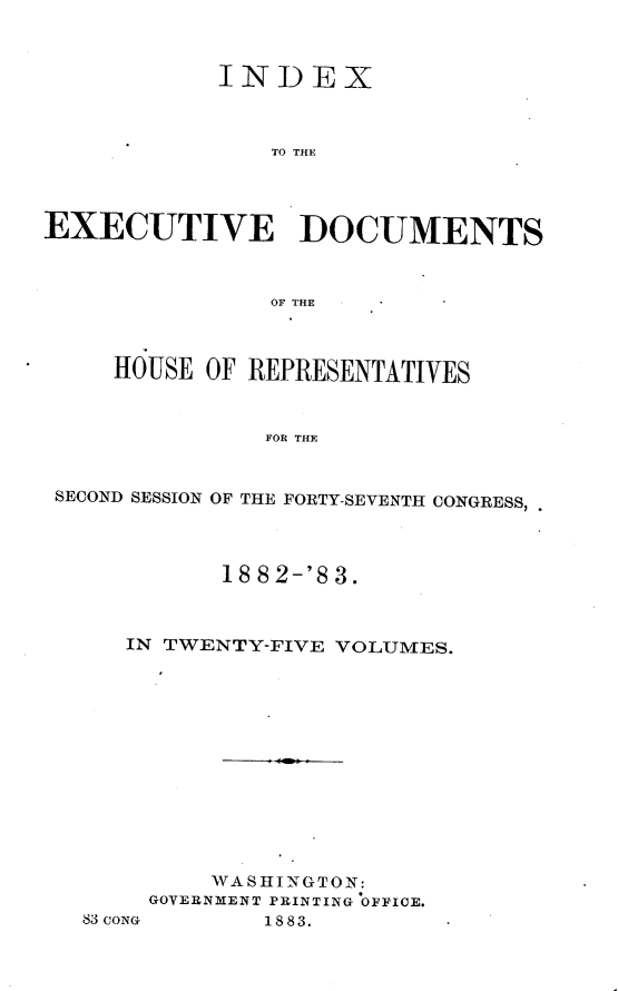 handle is hein.usccsset/usconset23903 and id is 1 raw text is: 



            INDEX



                TO THE




EXECUTIVE DOCUMENTS



                OF THE



     HOUSE OF REPRESENTATIVES



               FOR THE


 SECOND SESSION OF THE FORTY-SEVENTH CONGRESS;


       18 8 2-'8 3.



IN TWENTY-FIVE VOLUMES.













      WASHINGTON:
  GOVERNMENT PRINTING OFFICE.


83 coNG


1883.


