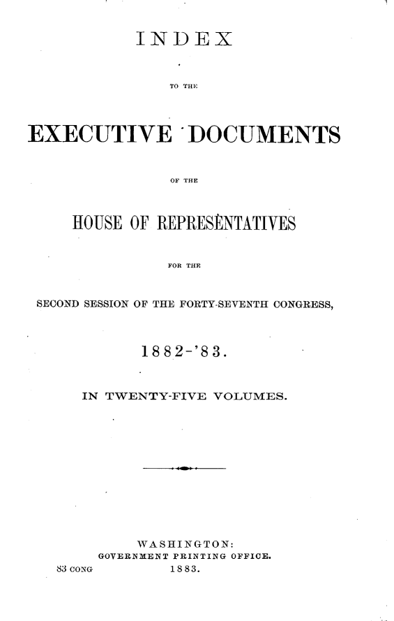 handle is hein.usccsset/usconset23904 and id is 1 raw text is: 


            INDEX



                TO THE




EXECUTIVE *DOCUMENTS



                OF THE



     HOUSE OF REPRESENTATIVES



               FOR THE



 SECOND SESSION OF THE FORTY-SEVENTH CONGRESS,


       18 8.2-'8 3.



IN TWENTY-FIVE VOLUMES.













      WASHINGTON:
  GOVERNMENT PRINTING OFFICE.


83 CONG


1883.


