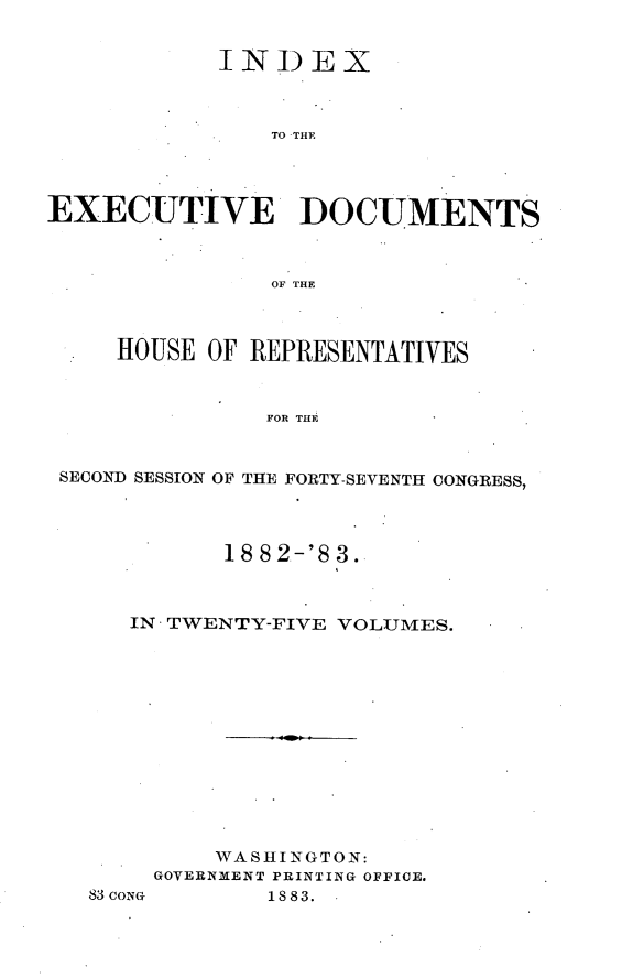 handle is hein.usccsset/usconset23905 and id is 1 raw text is: 


            INI)EX



                TO THE




EXECUTIVE DOCUMENTS



                OF THE



     HOUSE OF REPRESENTATIVES


               FOR THE



 SECOND SESSION OF THE FORTY-SEVENTH CONGRESS,


       18 82-'8 3.



IN TWENTY-FIVE VOLUMES.













      WASHINGTON:
  GOVERNMENT PRINTING OFFICE.


83CONG


1883.


