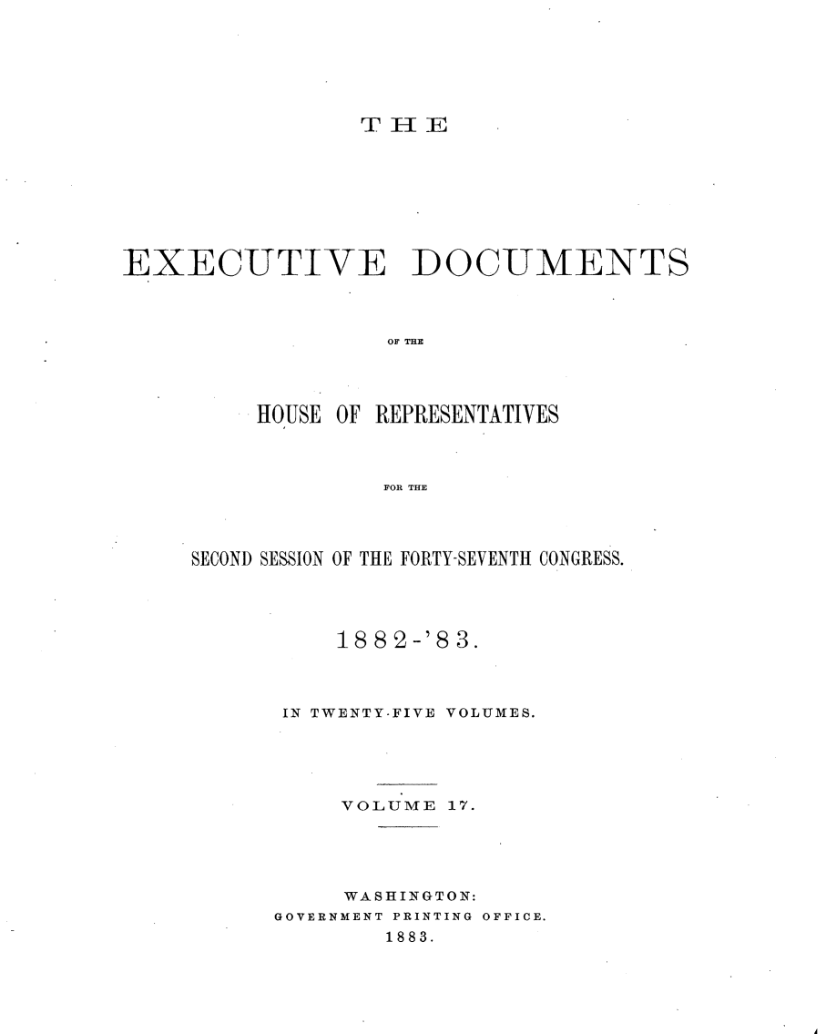 handle is hein.usccsset/usconset23906 and id is 1 raw text is: 






THE


EXECUTIVE DOCUMENTS



                   OF E




          HOUSE OF REPRESENTATIVES



                   FOR THE


SECOND SESSION OF THE FORTY-SEVENTH CONGRESS.




          18 82-'8 3.



      IN TWENTY-FIVE VOLUMES.





           VOLUME 17.





           WASHINGTON:
      GOVERNMENT PRINTING OFFICE.
              1883.


