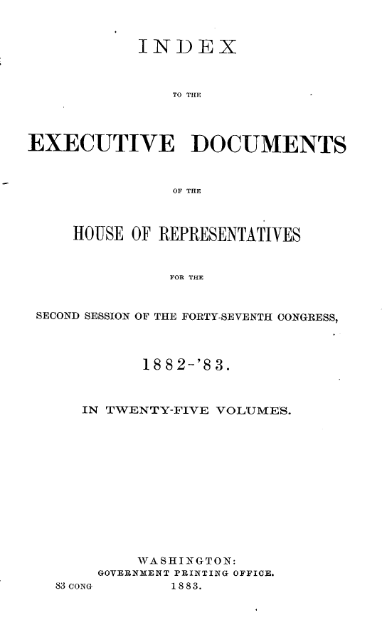 handle is hein.usccsset/usconset23907 and id is 1 raw text is: 



            INDEX



                TO Till




EXECUTIVE DOCUMENTS



                OF THlE



     HOUSE OF REPRESENTATIVES


                FOR THE


 SECOND SESSION OF THE FORTY-SEVENTH CONGRESS,


       18 8 2-'8 3.



IN TWENTY-FIVE VOLUMES.













      WASHINGTON:
  GOVERNMENT PRINTING OFFICE.


83 CONG


1883.


