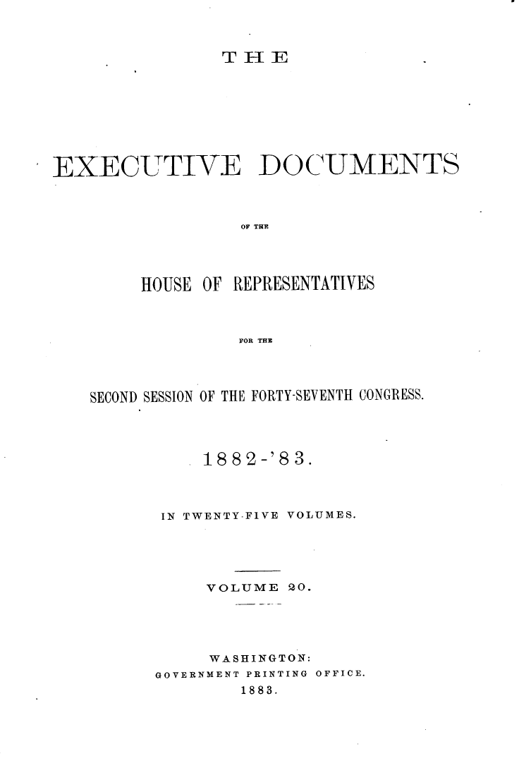 handle is hein.usccsset/usconset23909 and id is 1 raw text is: 



TEE


EXECUTIVE DOCUMENTS



                  OF THE




        HOUSE OF REPRESENTATIVES



                  FOR THE


SECOND SESSION OF THE FORTY-SEVENTH CONGRESS.




           18 82-'8 3.



       IN TWENTY-FIVE VOLUMES.





           VOLUME  2O.





           WASHINGTON:
      GOVERNMENT PRINTING OFFICE.
              1883.


