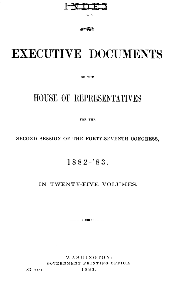 handle is hein.usccsset/usconset23911 and id is 1 raw text is: 









EXECUTIVE DOCUMENTS



                OF THE



     HOUSE  OF REPRESENTATIVES



                FOR THE


SECOND SESSION OF THE FORTY-SEVENTH CONGRESS,




            18 8 2-'8 3.



     IN TWENTY-FIVE VOLUMES.













           WAS III NG TON:
       GOVERNMENT PRINTING OFFICE.


1 88 3.


S3 (-()N(,



