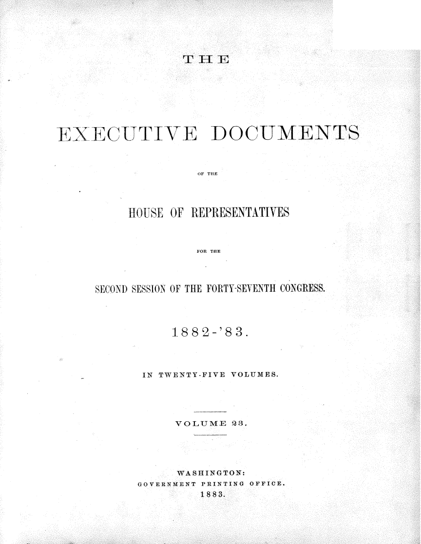 handle is hein.usccsset/usconset23912 and id is 1 raw text is: 






                 THE









ENECUTIVTE DOCUMENTS



                   OF THE




          110USE OF REPRESENTATIVES



                   FOR THE


SECOND SESSION OF THE FORTY-SEVENTH CONGRESS.




          1882-'83.




      IN TWENTY-FIVE VOLUMES.





           VOLUME   3.





           WASHINGTON:
      GOVERNMENT PRINTING OFFICE.
              1883.


