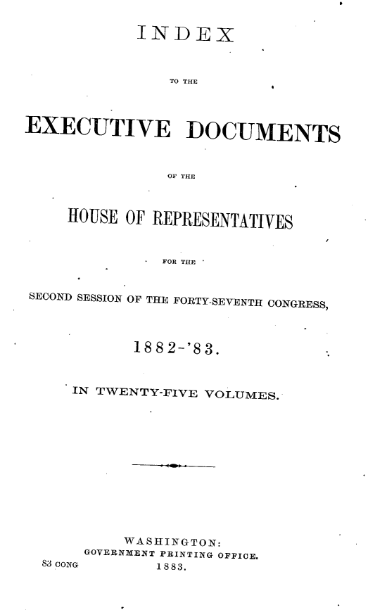 handle is hein.usccsset/usconset23913 and id is 1 raw text is: 

            INDEX



                TO THE



EXECUTIVE DOCUMENTS



               OF THE



     HOUSE OF REPRESENTATIVES



               FOR THE


SECOND SESSION OF THE FORTY-SEVENTH CONGRESS,


       18 8 2-'8 3.



IN TWENTY-FIVE VOLUMES.













      WASHINGTON:
 GOVERNMENT PRINTING OFFICE.


83 coNo


1 8 83.


