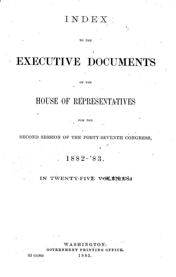 handle is hein.usccsset/usconset23914 and id is 1 raw text is: 


            INDEX



                TO THE




EXECUTIVE DOCUMENTS



                OF THE



     HOUSE OF REPRESENTATIVES


               FOR THE


 SECOND SESSION OF THE FORTY-SEVENTH CONGRESS,


       18 82-'8 3.



IN TWENTY-FIVE V@OC tt-













      WASHINGTON:
  GOVERNMENT PRINTING OFFICE.


83CONG


1883.


