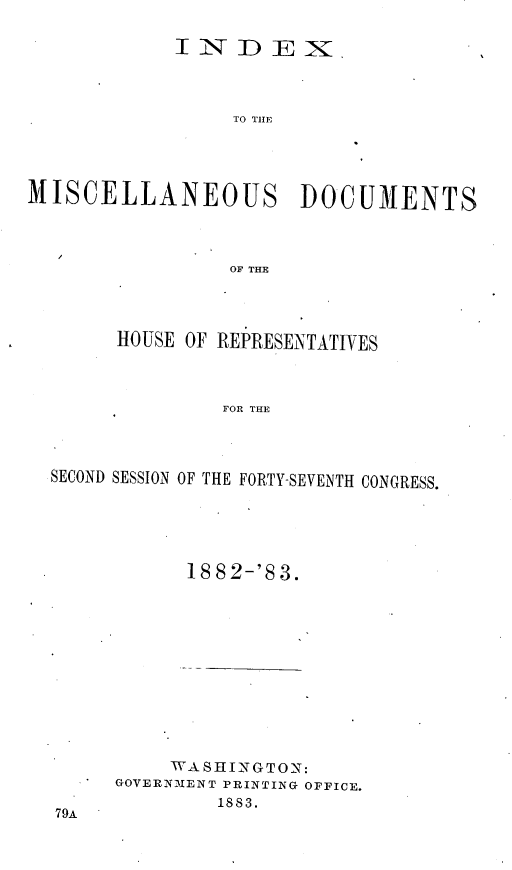 handle is hein.usccsset/usconset23915 and id is 1 raw text is: 

            INDEX



                 TO THE




MISCELLANEOUS DOCUMENTS




                 OF THE


     HOUSE OF REPRESENTATIVES



              FOR THE




SECOND SESSION OF THE FORTY-SEVENTH CONGRESS.


      18 8 2-'S 3.












      WASHINGTON:
GOVERNMENT PRINTING OFFICE.
        1883.


79A


