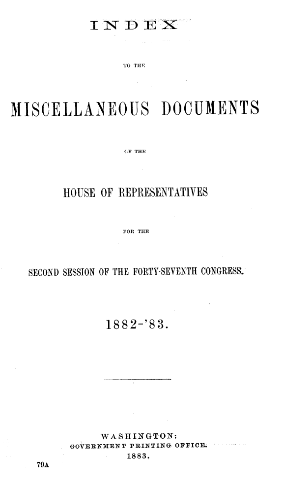 handle is hein.usccsset/usconset23916 and id is 1 raw text is: 

            I N   DTE  X









MISCELLANEOUS DOCUMENTS



                  OF THE


     HOUSE OF REPRESENTATIVES



               FOR THE




SECOND SESSION OF THE FORTY-SEVENTH CONGRESS.


18 82-'8 3.


     WASHINGTON:
GOVERNMENT PRINTING OFFICE.
         1883.


79A


