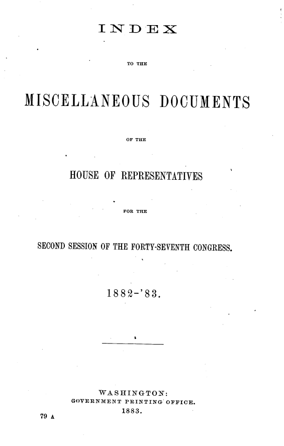 handle is hein.usccsset/usconset23917 and id is 1 raw text is: 


            INDEX



                 TO THE




MISCELLANEOUS DOCUMENTS



                 OF THE


     HOUSE OF REPRESENTATIVES



              FOR THE




SECOND SESSION OF THE FORTY-SEVENTH CONGRESS.


18 82-'83.


    WASHINGTON:
GOVERNMENT PRINTING OFFICE.
        1883.


79 A


