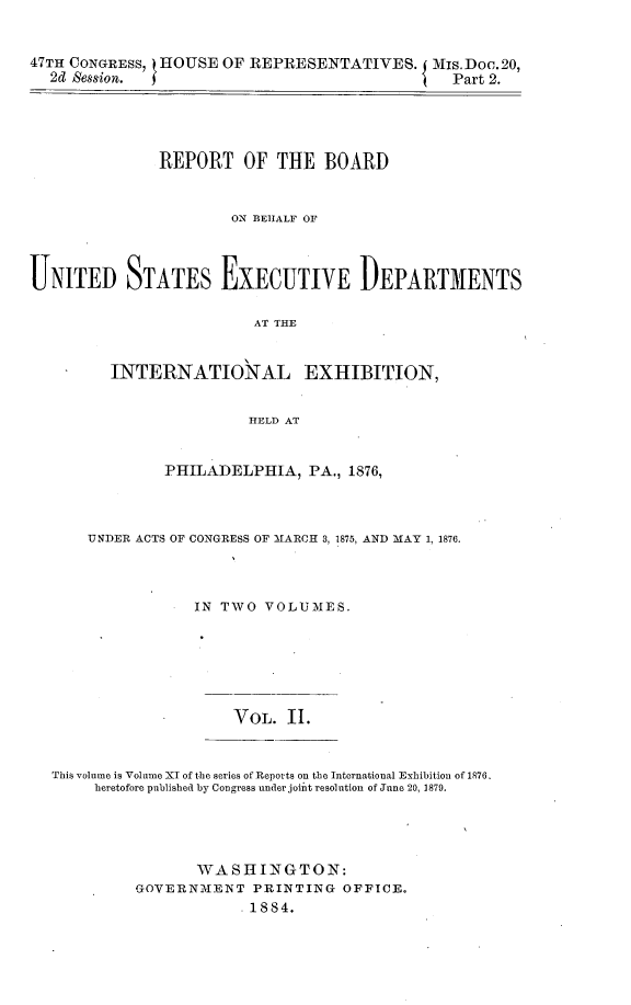 handle is hein.usccsset/usconset23919 and id is 1 raw text is: 


47TH CONGRESS, t HOUSE OF REPRESENTATIVES.   Mis.Doo.20,
  2d Session.                                  Part 2.





               REPORT   OF  THE  BOARD


                       ON BEHALF OF



UNITED STATES EXECUTIVE DEPARTMENTS

                         AT THE


         INTERNATIONAL EXHIBITION,


                         HELD AT


               PHILADELPHIA,   PA., 1876,



       UNDER ACTS OF CONGRESS OF MARCH 3, 1875, AND MAY 1, 1876.



                  IN TWO  VOLUMES.






                       VoL.  II.


   This volume is Volume II of the series of Reports on the International Exhibition of 1876.
       heretofore published by Congress under joiit resolution of June 20, 1879.


       WASHINGTON:
GOVERNMENT   PRINTING  OFFICE.
            .1884.


