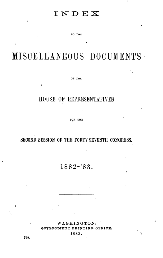 handle is hein.usccsset/usconset23920 and id is 1 raw text is: 

            INDEX



                 TO THE




MISCELLANEOUS DOCUMENTS



                 OF THE


     HOUSE OF REPRESENTATIVES



              FOR THE



SECOND SESSION OF THE FORTY-SEVENTH CONGRESS.


18 82-'8 3.


     WASHINGTON:
GOVERNMENT PRINTING OFFICE.
        1883.


79A


