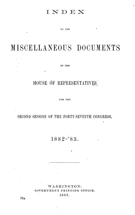 handle is hein.usccsset/usconset23921 and id is 1 raw text is: 

            lINDEX



                 TO THE.




MISCELLANEOUS DOCUMENTS



                 OF THE


     HOUSE OF REPRESENTATIVES



              FOR THE




SECOND SESSION OF THE FORTY-SEVENTH CONGRESS.


18 82-'8 3.


     WASHI N GTON:
GOVERNMENT PRINTING OFFICE.
         1883.


79A


