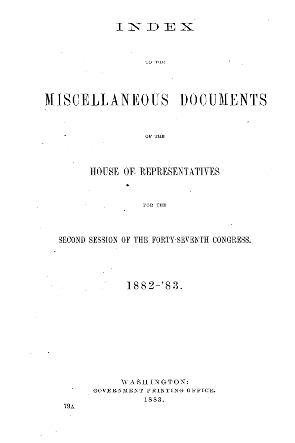 handle is hein.usccsset/usconset23922 and id is 1 raw text is: 


            INDEX



                 TO T D U  N




MISCELLANEOUS DOCUMENTS



                 OF THE


     HOUSE OF REPRESENTATIVES



              FOR THE




SECOND SESSION OF THE FORTY-SEVENTH CONGRESS.


      1882-'S3.












      WASHINGTON:
GOVERNMENT PRINTING OFFICE.
        1883.


79A


