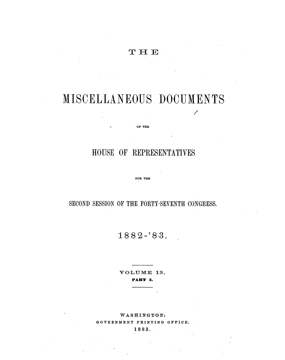 handle is hein.usccsset/usconset23924 and id is 1 raw text is: 








               THE








MISCELLANEOUS DOCUMENTS



                OF TRE




      HOUSE  OF REPRESENTATIVES



                FOR THE


SECOND SESSION OF THE FORTY-SEVENTH CONGRESS.





           18 8 2 -'8.3.






           VOLUME  13.
              PART 3.


     WASHINGTON:
GOVERNMENT PRINTING OFFICE.
        1883.


