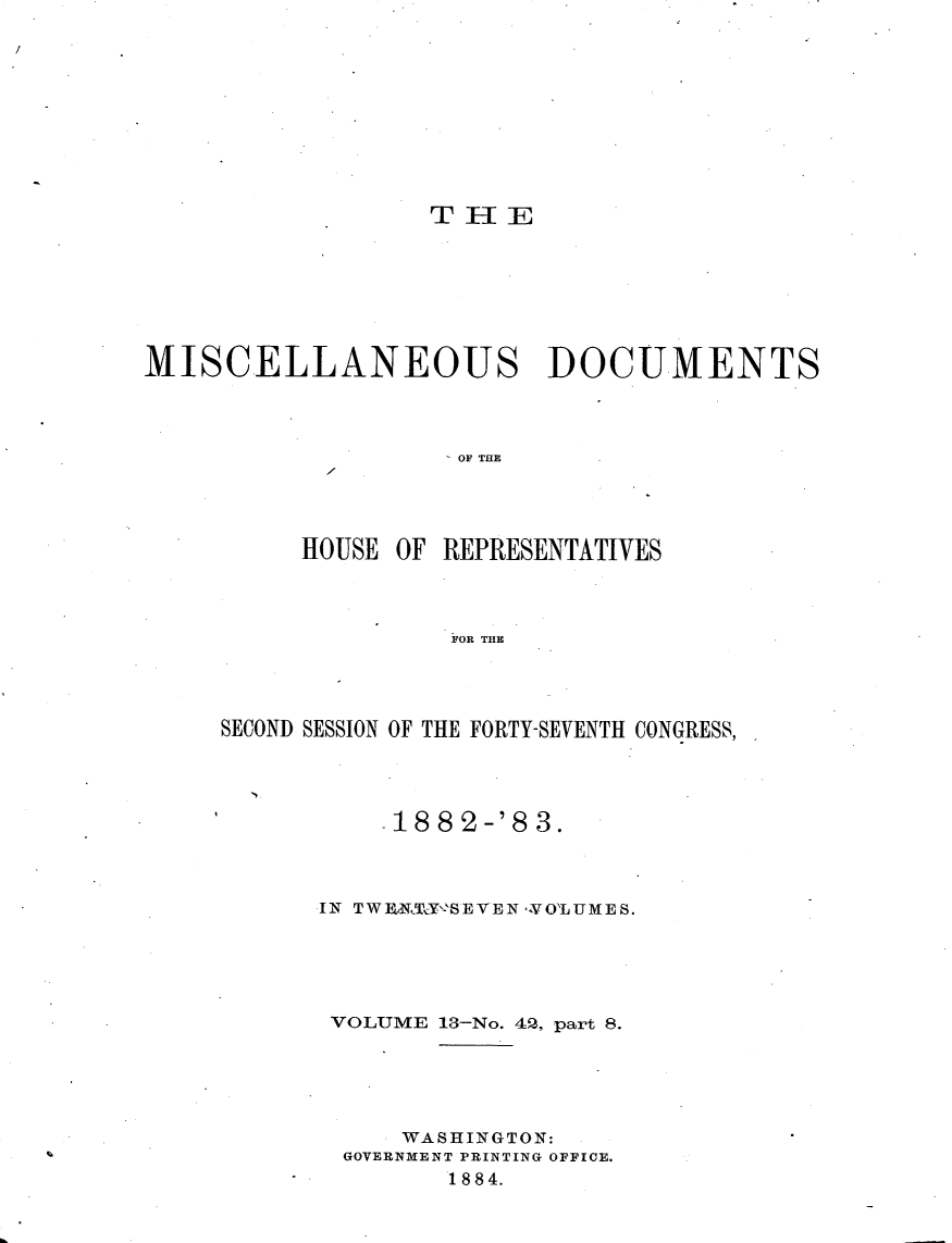 handle is hein.usccsset/usconset23926 and id is 1 raw text is: 










                  THSIE







MISCELLANEOUS DOCUMENTS




                    OF THE




          HOUSE OF REPRESENTATIVES



                    FOR THE


SECOND SESSION OF THE FORTY-SEVENTH CONGRESS,




           1882-'83.



      IN TWI  NI'SEVEN - VOLUME S.





      VOLUME 13-No. 42, part 8.





            WASHINGTON:
        GOVERNMENT PRINTING OFFICE.
              1884.


