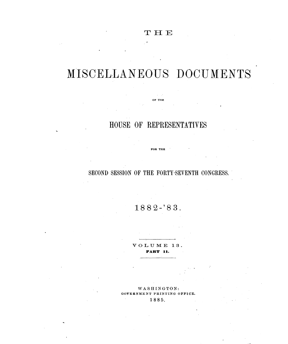 handle is hein.usccsset/usconset23927 and id is 1 raw text is: 





                  STHE







MISCELLANEOUS DOCUMENTS



                    OF TH1R




          HOUSE OF REPRESENTATIVES



                   FOR THE


SECOND SESSION OF THE FORTY-SEVENTH CONGRESS.






           18 82-'8 3.






           VOLUME  13.
             PART 11.


    WASHINGTON:
GOVERNMENT PRINTING OFFICE.
       1885.


