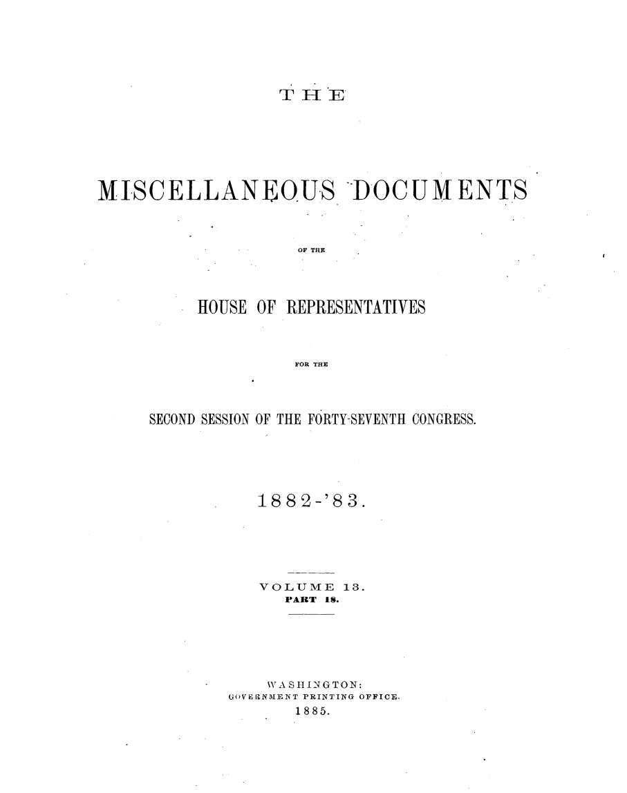 handle is hein.usccsset/usconset23929 and id is 1 raw text is: 






                   THE








MISCELLANEOU-S DOCUMENTS



                    OF THE




          HOUSE OF REPRESENTATIVES



                    FOR THE


SECOND SESSION OF THE FORTY-SEVENTH CONGRESS.






           18 8 2-'8 3.






           VOLUME   13.
              PART 18.






            WYASHINGTON:
        GOVER1NMENT PRINTING OFFICE.
               1885.



