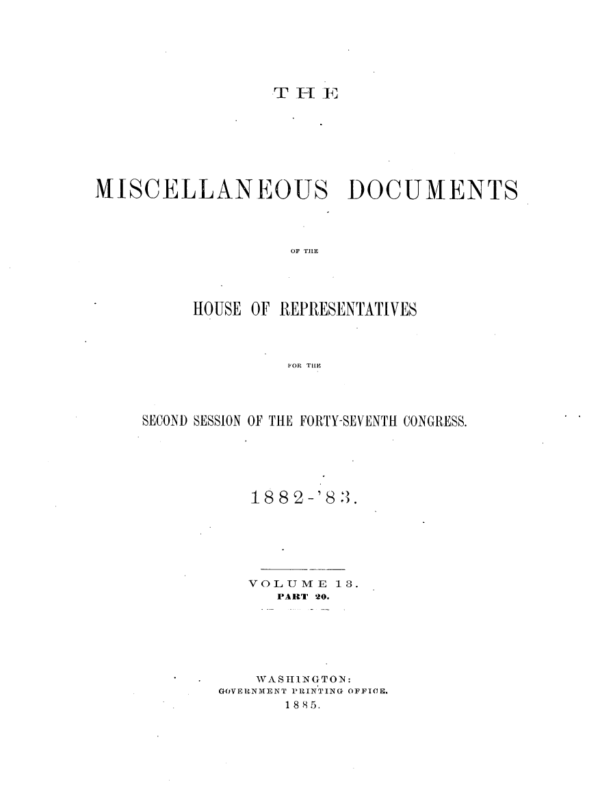 handle is hein.usccsset/usconset23931 and id is 1 raw text is: 







THEII


MISCELLANEOUS DOCUMENTS




                    OF T1E





          HOUSE OF REPRESENTATIVES




                    1011 TILE


SECOND SESSION OF THE FORTY-SEVENTH CONGRESS.






           18 82-'8 3.







           VOLUME   13.
              PART 20.







            WASHINGTON:
        GOVERtNMENT PUINTING OFFICE.
               1885.


