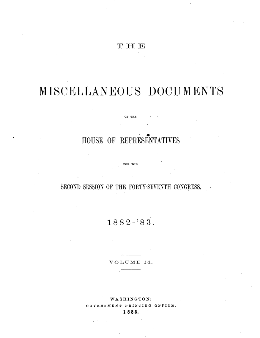 handle is hein.usccsset/usconset23934 and id is 1 raw text is: 






THE


MISCELLANEOUS DOCUMENTS



                   OF THE



          HOUSE OF REPRESENTATIVES


                   FOR THE


SECOND SESSION OF THE FORTY-SEVENTH CONGRESS.





          18 8 2-'8 3.





          VOLUME   1-4.





          WASHINGTON:
      GOVERNMENT P3RINTING OFFICE.
              1 888.


