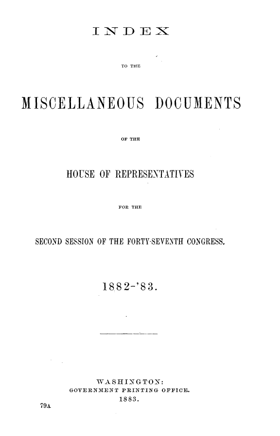 handle is hein.usccsset/usconset23935 and id is 1 raw text is: 


            INDEX



                 TO THE




MISCELLANEOUS DOCUMENTS



                 OF THE


     HOUSE OF REPRESENTATIVES



              FOR THE




SECOND SESSION OF THE FORTY-SEVENTH CONGRESS.


188 2-'8 3.


     WASHINGTON:
GOVERNMENT PRINTING OFFICE.
        1883.


79A


