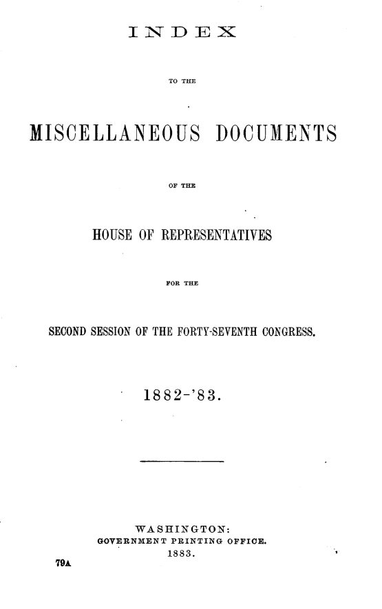 handle is hein.usccsset/usconset23936 and id is 1 raw text is: 

            INDEX



                 TO THE




MISCELLANEOUS DOCUMENTS



                 OF THE


     HOUSE OF REPRESENTATIVES



              FOR THE



SECOND SESSION OF THE FORTY-SEVENTH CONGRESS.


18 82-'8 3.


     WASHINGTON:
GOVERNMENT PRINTING OFFICE.
         1883.


79A


