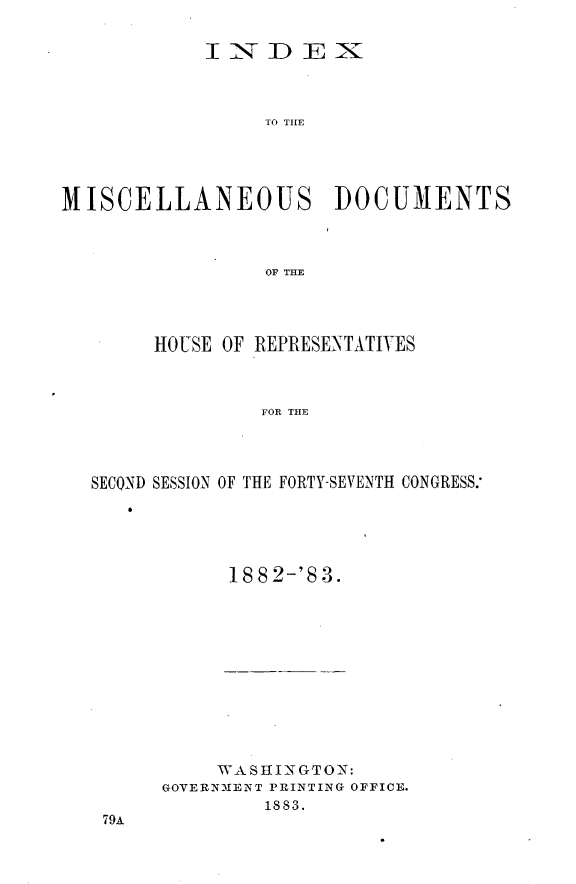 handle is hein.usccsset/usconset23937 and id is 1 raw text is: 


           IiNDEX~



                TO T DME





MISCELLANEOUS DOCUMENTS



                OF THE


     HOUSE OF REPRESENTATIVES



             FOR THE




SECOND SESSION OF THE FORTY-SEVENTH CONGRESS:


1882-'83.


    WASHINGTON:
GOVERNMENT PRINTING OFFICE.
        1883.


79A


