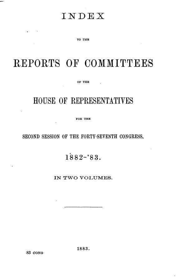 handle is hein.usccsset/usconset23939 and id is 1 raw text is: 

            INDEX



               TO THE




REPORTS OF COMMITTEES


               OF THE



     HOUSE OF REPRESENTATIVES


               FOR T E


  SECOND SESSION OF THE FORTY-SEVENTH CONGRESS.


   18 82-'8 3.



IN TWO VOLUMES.


1883.


83 CONG


