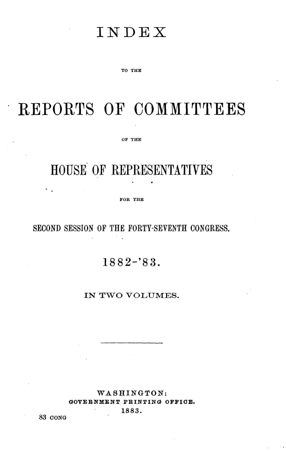 handle is hein.usccsset/usconset23940 and id is 1 raw text is: 


            INDEX



               TO THE




REPORTS OF COMMITTEES


                OF THE



     HOUSE OF REPRESENTATIVES


               FOR T HC



  SECOND SESSION OF THE FORTY-SEVENTH CONGRESS.


     18 8 2-'8 3.



  IN TWO VOLUMES.











    WASHINGTON:
GOVERNMENT PRINTING OFFICE.
        1883.


83 CONG


